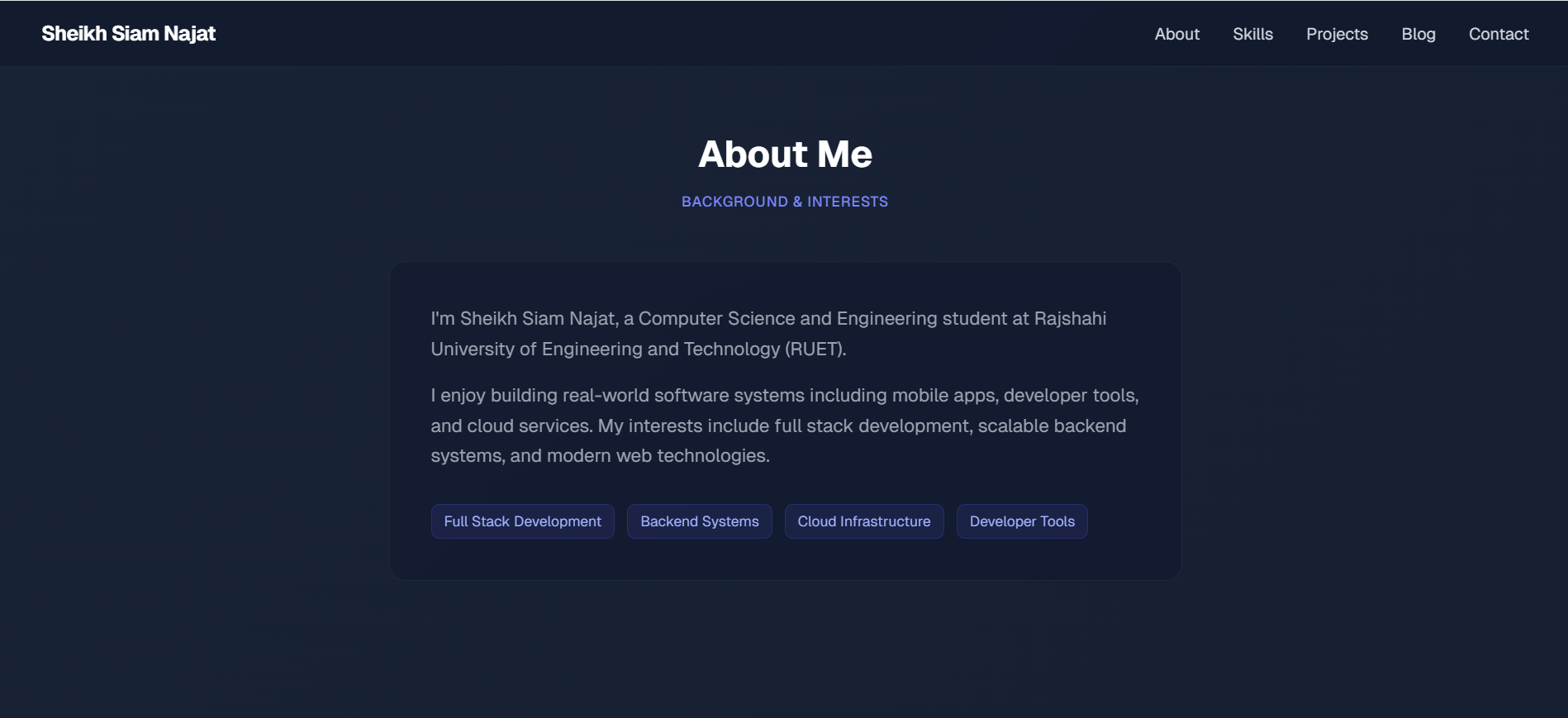 I'm Sheikh Siam Najat, a Computer Science and Engineering student at Rajshahi University of Engineering and Technology (RUET).  I enjoy building real-world software systems including mobile apps, developer tools, and cloud services. My interests include full stack development, scalable backend systems, and modern web technologies.  Full Stack Development  Backend Systems  Cloud Infrastructure  Developer Tools